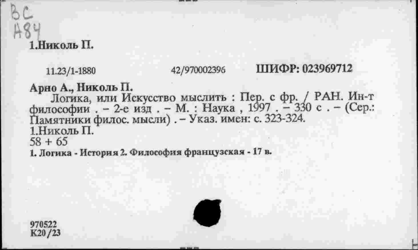 ﻿и
мн
1-Николь П.
11.23/1-1880	42/970002396 ШИФР: 023969712
Арно А., Николь П.
Логика, или Искусство мыслить : Пер. с фр. / РАН. Ин-т философии . - 2-е изд . - М. : Наука , 1997 . — 330 с . — (Сер.: Памятники филос. мысли). - Указ, имен: с. 323-324.
1.Николь П.
58 + 65
1. Логика - История 2. Философия французская -17 в.
970522
К20/23